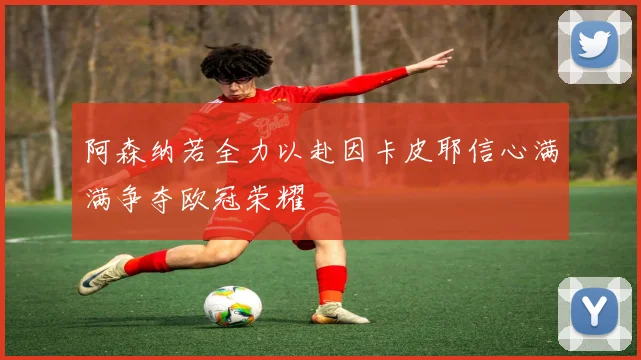 阿森纳若全力以赴因卡皮耶信心满满争夺欧冠荣耀