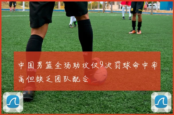 中国男篮全场助攻仅9次罚球命中率高但缺乏团队配合
