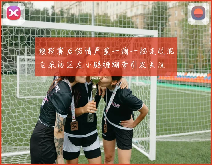 赖斯赛后伤情严重一瘸一拐走过混合采访区左小腿缠绷带引发关注