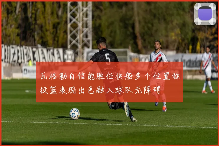 瓦格勒自信能胜任快船多个位置称投篮表现出色融入球队无障碍