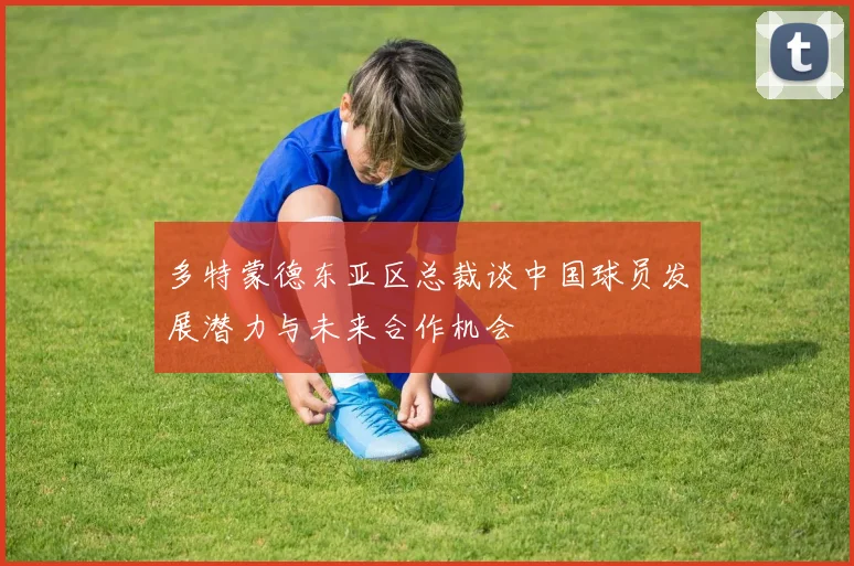多特蒙德东亚区总裁谈中国球员发展潜力与未来合作机会