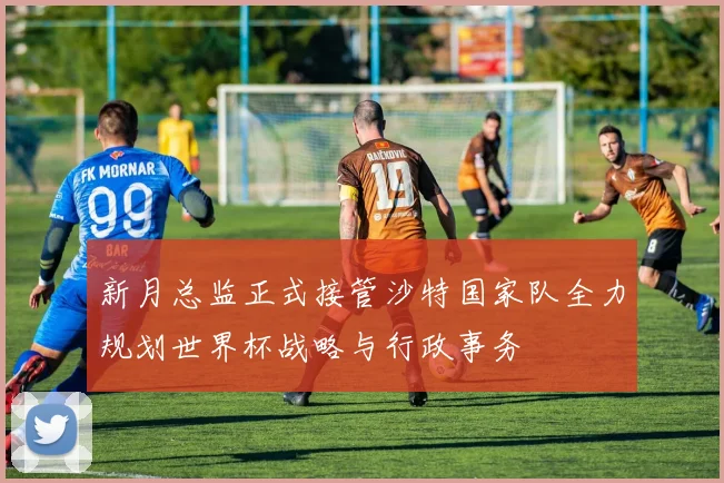 新月总监正式接管沙特国家队全力规划世界杯战略与行政事务