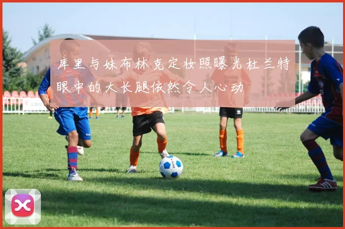 库里与妹布林克定妆照曝光杜兰特眼中的大长腿依然令人心动