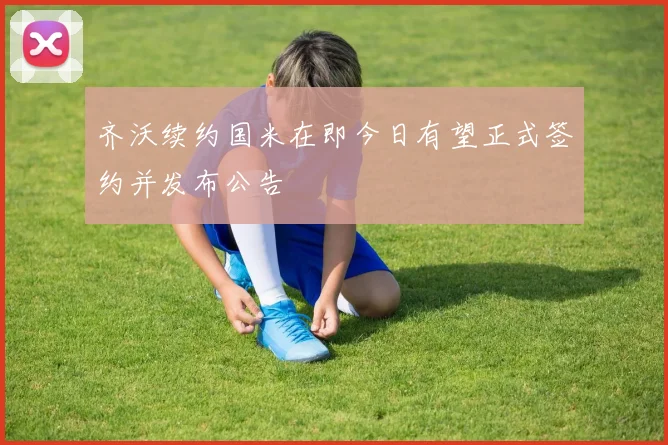 齐沃续约国米在即今日有望正式签约并发布公告