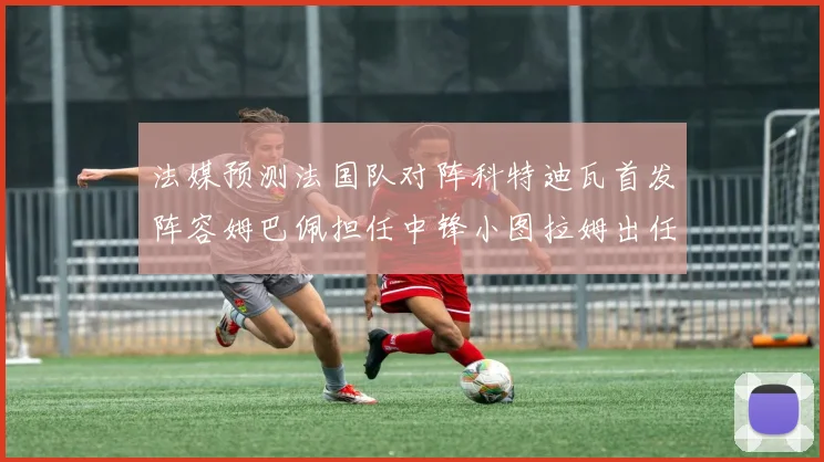 法媒预测法国队对阵科特迪瓦首发阵容姆巴佩担任中锋小图拉姆出任左边锋