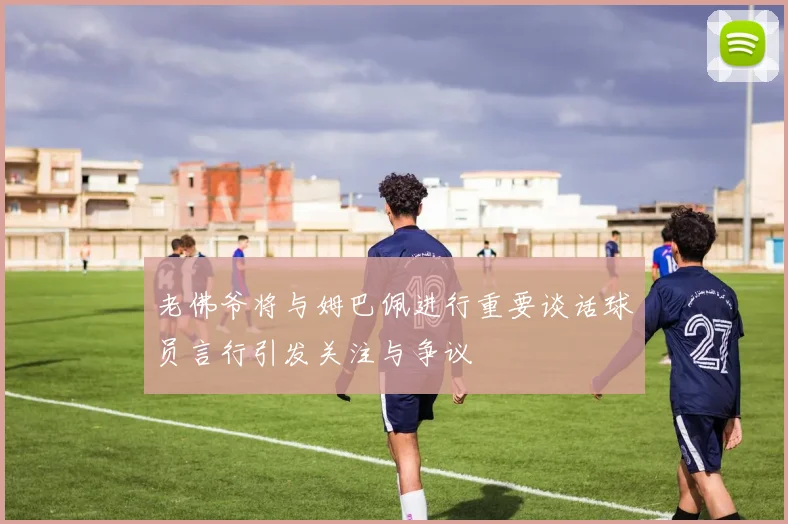 老佛爷将与姆巴佩进行重要谈话球员言行引发关注与争议