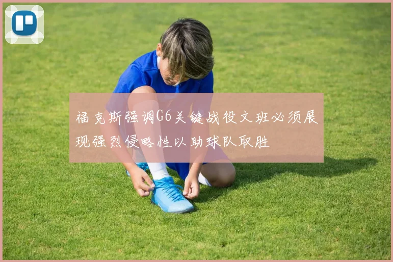 福克斯强调G6关键战役文班必须展现强烈侵略性以助球队取胜