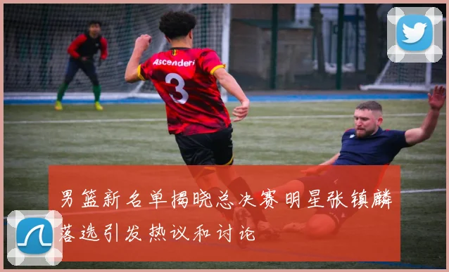 男篮新名单揭晓总决赛明星张镇麟落选引发热议和讨论