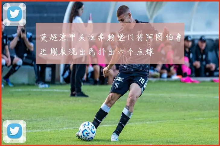 英超意甲关注弗赖堡门将阿图伯鲁近期表现出色扑出六个点球
