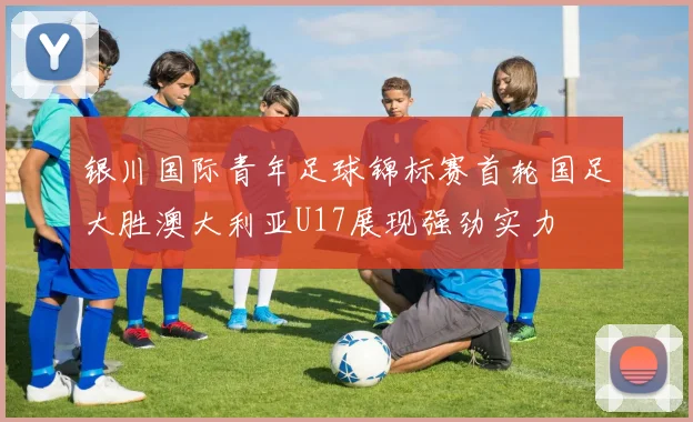 银川国际青年足球锦标赛首轮国足大胜澳大利亚U17展现强劲实力