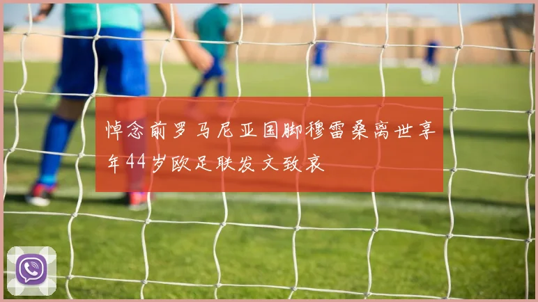 悼念前罗马尼亚国脚穆雷桑离世享年44岁欧足联发文致哀