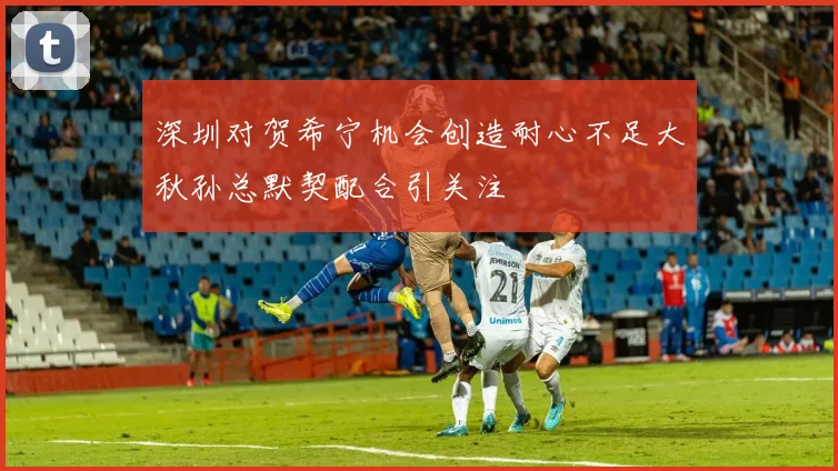 深圳对贺希宁机会创造耐心不足大秋孙总默契配合引关注