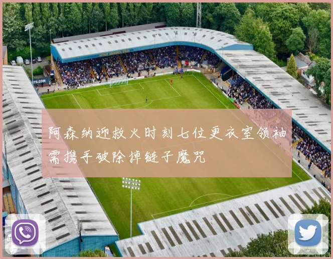 阿森纳迎救火时刻七位更衣室领袖需携手破除掉链子魔咒