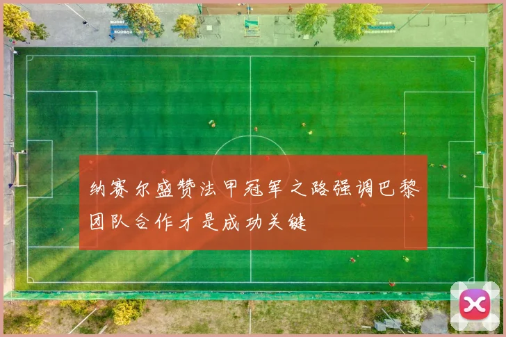 纳赛尔盛赞法甲冠军之路强调巴黎团队合作才是成功关键