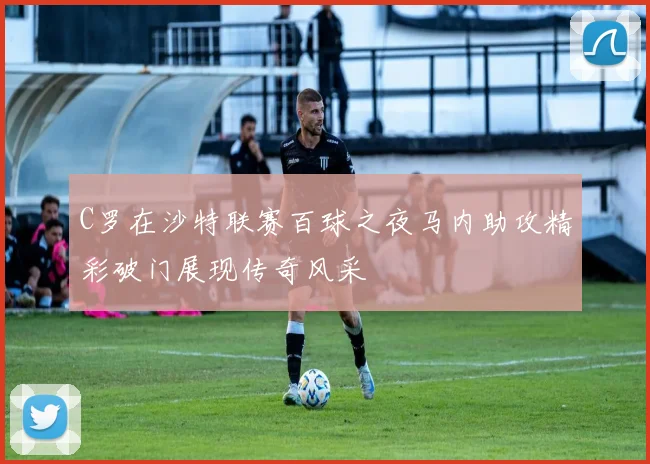 C罗在沙特联赛百球之夜马内助攻精彩破门展现传奇风采