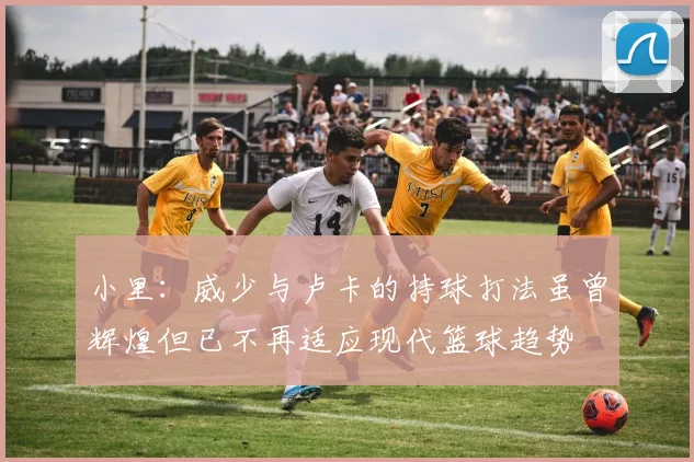 小里：威少与卢卡的持球打法虽曾辉煌但已不再适应现代篮球趋势